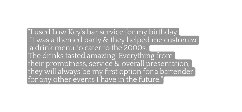 I used Low Key s bar service for my birthday It was a themed party they helped me customize a drink menu to cater to the 2000s The drinks tasted amazing Everything from their promptness service overall presentation they will always be my first option for a bartender for any other events I have in the future